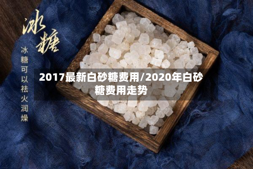 2017最新白砂糖费用/2020年白砂糖费用走势-第1张图片