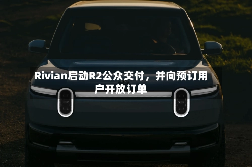 Rivian启动R2公众交付,并向预订用户开放订单