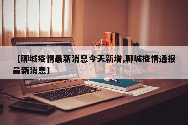 【聊城疫情最新消息今天新增,聊城疫情通报最新消息】