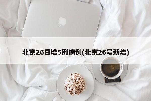 北京26日增5例病例(北京26号新增)