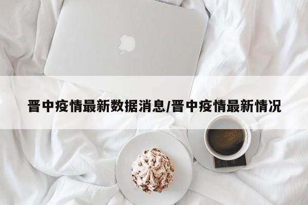 晋中疫情最新数据消息/晋中疫情最新情况