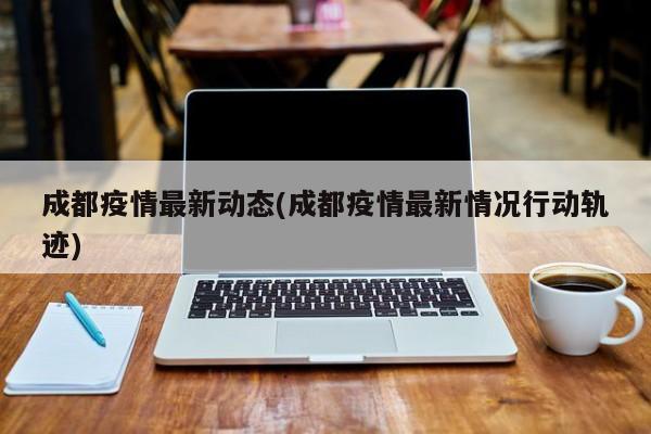 成都疫情最新动态(成都疫情最新情况行动轨迹)