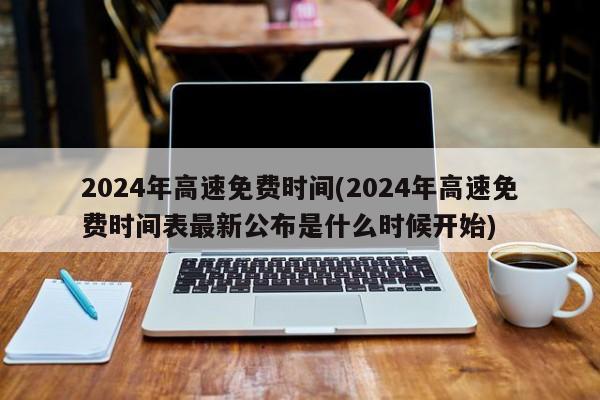 2024年高速免费时间(2024年高速免费时间表最新公布是什么时候开始)