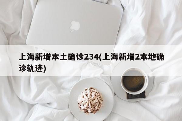 上海新增本土确诊234(上海新增2本地确诊轨迹)